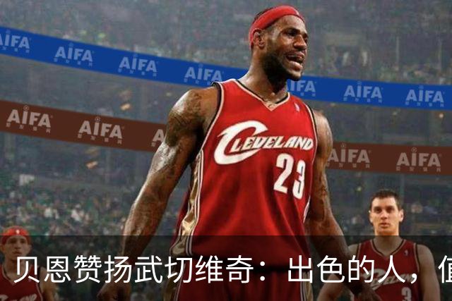贝恩赞扬武切维奇：出色的人，值得倾听的声音